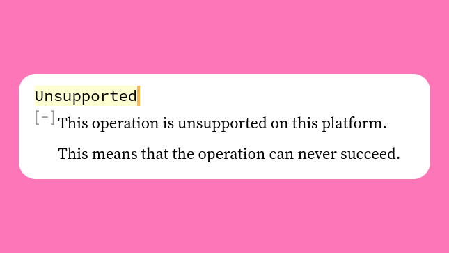14. io::ErrorKind::UnsupportedA new ErrorKind which is used when the operation is not supported by the system. (E.g. ENOSYS on Unix and ERROR_CALL_NOT_IMPLEMENTED on Windows.)Previously these fell under io::ErrorKind::Other.