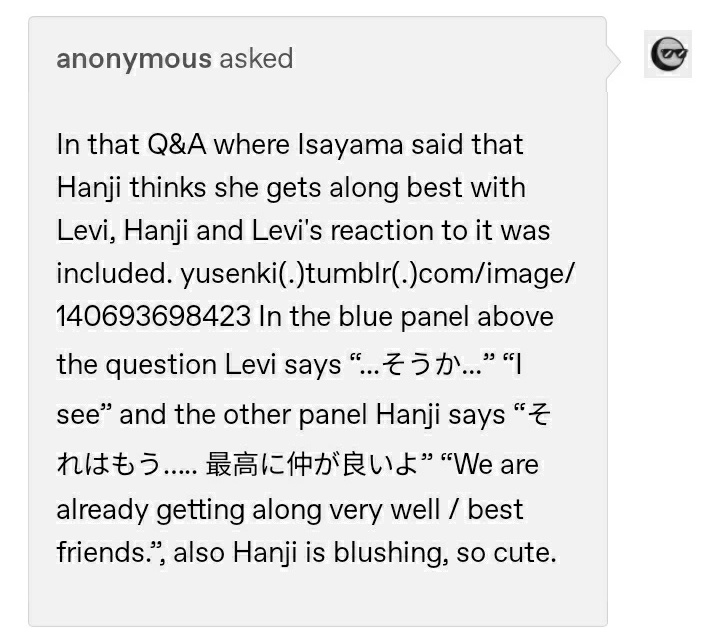 in a q&a, it is said that hanji thinks that the one they are closest to is levi. in one aot game, hanji introduces 3 important men in their life (levi, moblit and erwin) and then says that levi is the one they are closest to.  https://trapqueen-sama.tumblr.com/post/160651664315/hanji-introduces-the-3-important-man-in-her-life  https://warm-starlight.tumblr.com/post/611004824530632704/in-that-qa-where-isayama-said-that-hanji-thinks