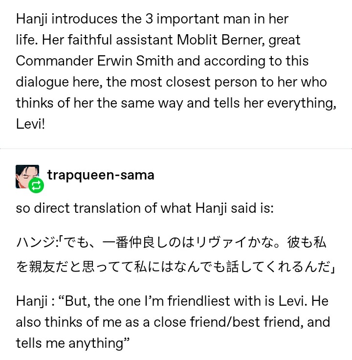 in a q&a, it is said that hanji thinks that the one they are closest to is levi. in one aot game, hanji introduces 3 important men in their life (levi, moblit and erwin) and then says that levi is the one they are closest to.  https://trapqueen-sama.tumblr.com/post/160651664315/hanji-introduces-the-3-important-man-in-her-life  https://warm-starlight.tumblr.com/post/611004824530632704/in-that-qa-where-isayama-said-that-hanji-thinks