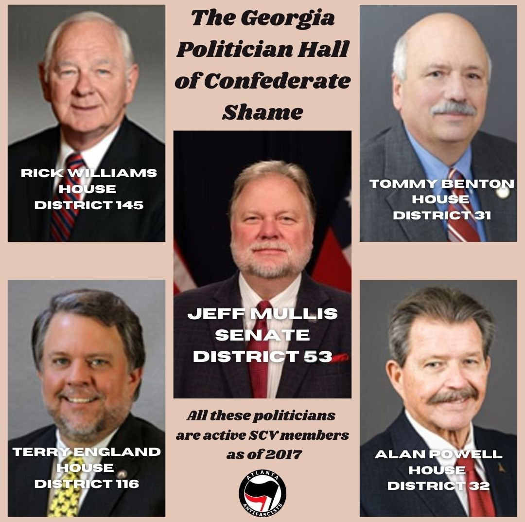 Current Georgia state legislators listed as "active" Sons of Confederate Veterans members in database: GA House of Representatives:Tommy Benton (Dist. 31)Terry England (Dist. 116)Alan Powell (Dist. 32)Rick Williams (Dist. 145)GA State Senate:Jeff Mullis (Dist. 53) #gapol