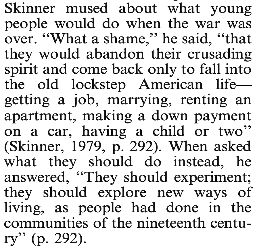 2/7While having dinner in 1945 with a friend whose son-in-law was stationed in the South Pacific, Skinner lamented that young people would likely fail to experiment with new ways of structuring society when they returned home from WWII.(excerpt from  https://link.springer.com/content/pdf/10.1007/BF03392195.pdf)