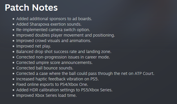 Hello Tennis Fans,

We've pushed out an update that should improve your play experience, with the goal of resolving some of the issues  that arose following the previous patch.

PS4 and Steam patches are already live. PS5 and Xbox Series X|S should follow later tonight.