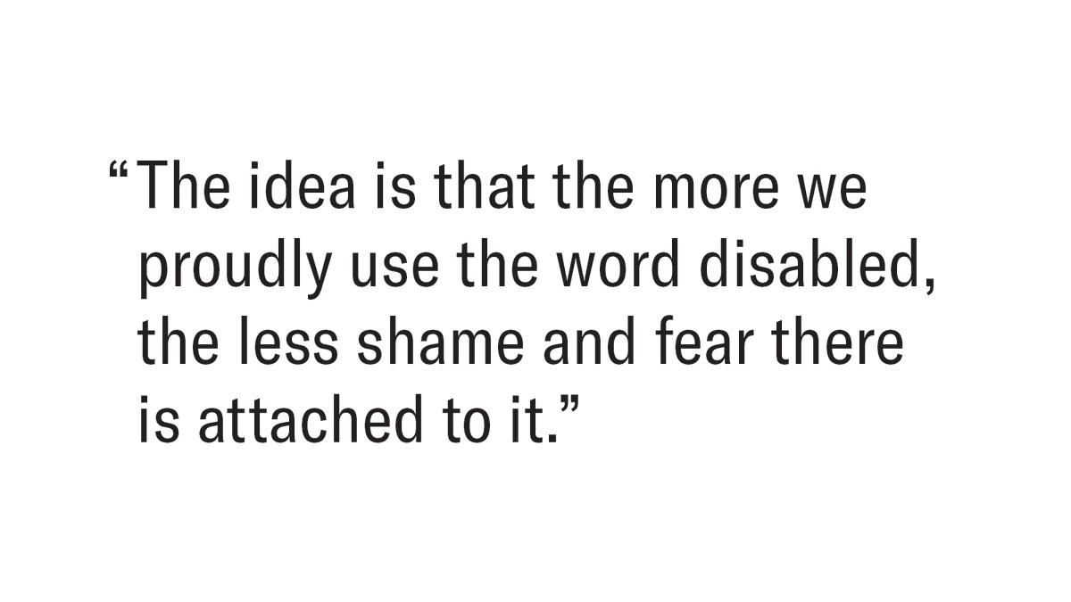 Dark brown text on a white background that reads "The idea is that the more we proudly use the word disabled, the less shame and fear there is attached to it."