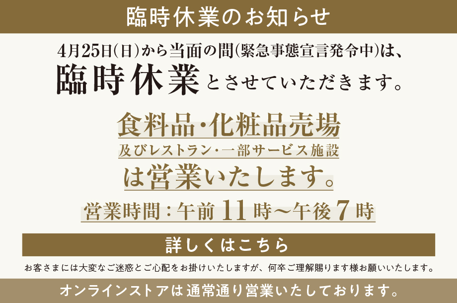 伊勢丹新宿店 公式 臨時休業のお知らせ 4月25日 日 から当面の間 緊急事態宣言発令中 は 臨時休業とさせていただきます 食料品 化粧品売場 及びレストラン 一部サービス施設は営業いたします 営業時間 午前11時 午後7時 詳しくはこちら