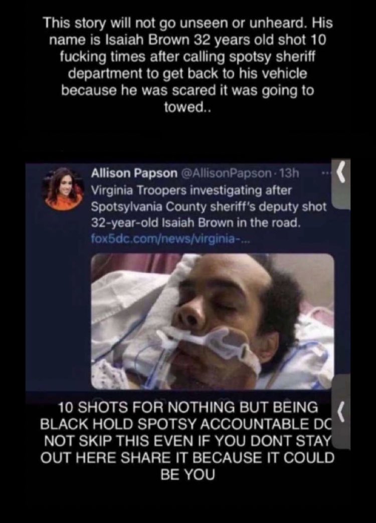 tw // police brutality , guns , violence----a man named isaiah brown was shot multiple times yesterday by spotsylvania county police while unarmed. few details been released, and its unclear what prompted the officer to open fire. isaiah is currently in intensive care.