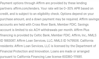 "Your rate will be 0–30% APR based on credit, and is subject to an eligibility check. Options depend on your purchase amount, and a down payment may be required…Affirm Plus financing is provided by Celtic Bank, Member FDIC." https://www.affirm.com/ 9/