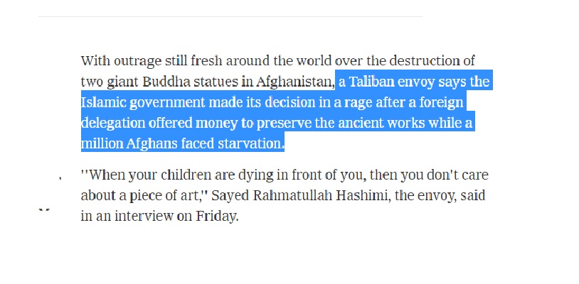 Islamic Emire of Afghanistan special envoy to US Rahmatullah Hashimi said in an interview to The Newyork Times "Islamic government made its decision in a rage after a foreign delegation offered money to preserve the ancient works while a million Afghans faced starvation." 9/13