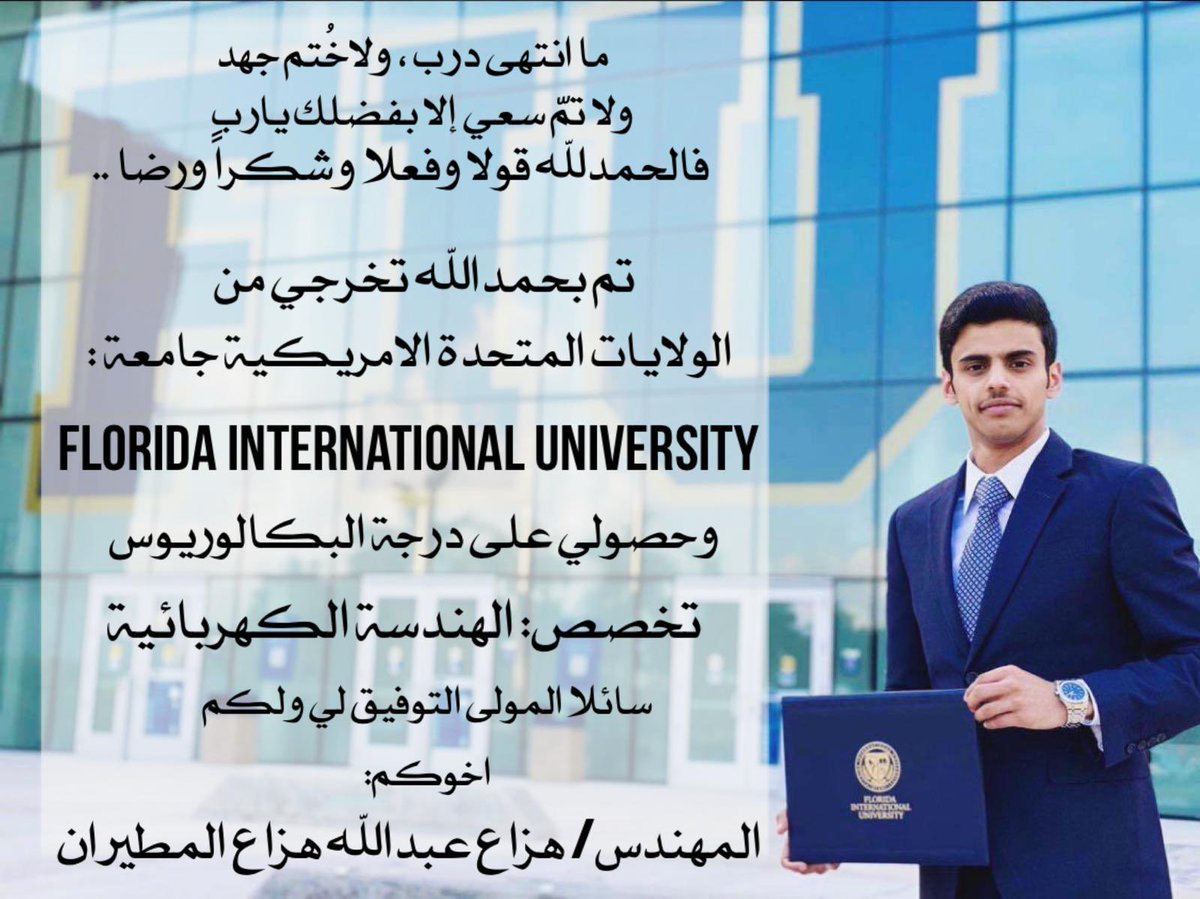 ما انتهى درب ، ولاخُتم جهد
ولا تمّ سعي إلا بفضلك يارب 
فالحمدلله قولاً و فعلاً وشكراً ورضا
تم بحمدالله تخرجي من 
الولايات المتحدة الامريكية 
          جامعة:
FLORIDA INTERNATIONAL UNIVERSITY
وحصولي على درجة البكالوريوس 
تخصص: الهندسة الكهربائية 
  
سائلا المولى التوفيق لي ولكم 🎓