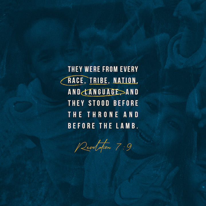 After this I looked, and there before me was a great multitude that no one could count, from every nation, tribe, people and language, standing before the throne and before the Lamb. - Revelation 7:9