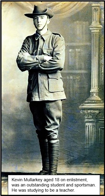 Kevin, aged just 18, fought with the 20th Bn at Gallipoli from Aug–Dec 1915.His unit moved to the Somme in April 1916 and then in July despite his youth he was promoted to Lance Corporal.At the Battle of Pozieres Kevin was seriously wounded by shrapnel in the back and thigh.7/