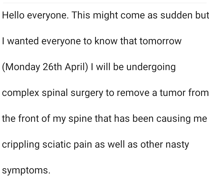 Hello everyone. This might come as sudden but I wanted everyone to know that tomorrow (Monday 26th April) I will be undergoing complex spinal surgery to remove a tumor from the front of my spine that has been causing me crippling sciatic pain as well as other nasty symptoms.