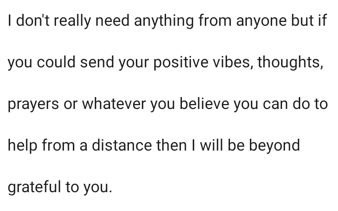 I don't really need anything from anyone but if you could send your positive vibes, thoughts, prayers or whatever you believe you can do to help me from a distance then I will be beyond grateful to you.