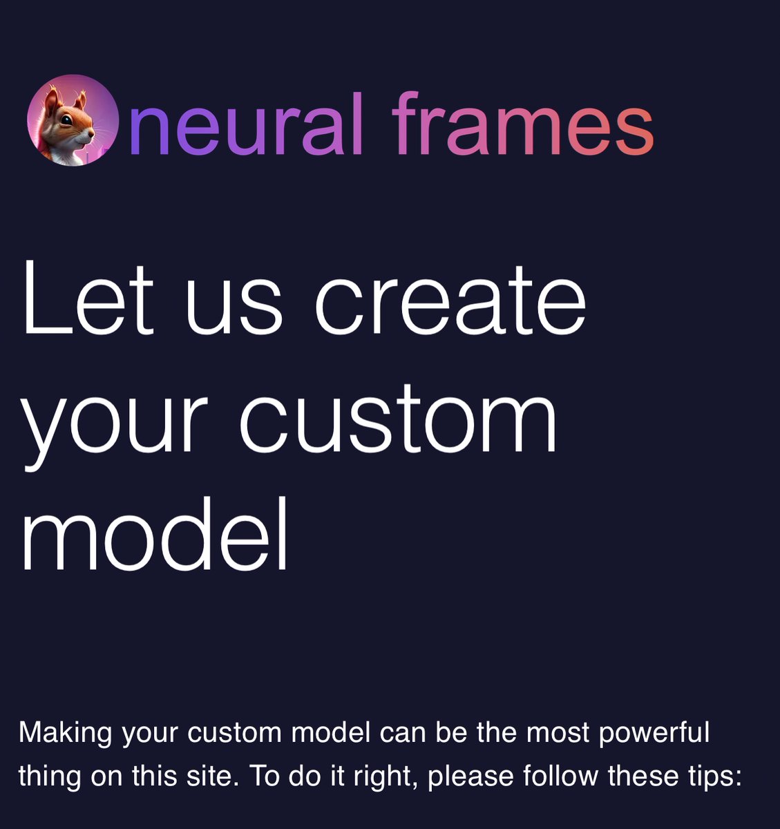 Get the most out of neural frames by creating your own custom models.  

Train your custom model on a person, object or style!

It’s easy and we do all the heavy lifting!