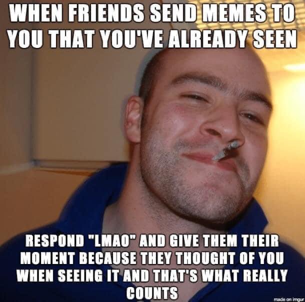 Remember, it’s not a contest to see who’s cooler. Sometimes when you find a meme, video or tweet you think to share it with a certain friend. We should ALL be thankful they thought of us in the first place. Social media is a shit show and these moments should be treasured.