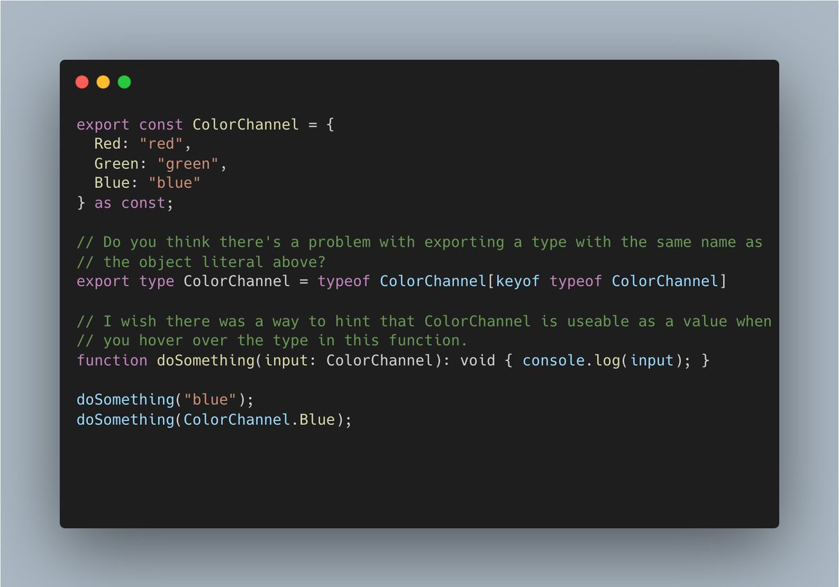 ghaidar0's tweet photo. There's been a bunch of discourse about @typescript enums being worse than "as const" object literals. I tend to agree with these views but think we need to solve the ergonomics around exporting these values and their types from libs.

Do you think there's a downside to exporting a type that has the same as the "as const" object literal? It's attempting to emulate the good parts of TypeScript enums in how they can be used as values and types.

What about hinting to users that the exported type does in fact represent an "enum"? If you hover over the `ColorChannel` type in the `doSomething` function then it shows up as a string union with no affordance that there's a corresponding object that users can optionally use to access enum members. This is useful because sometimes the string literals are not convenient to write out or create line noise e.g. "application/x-www-form-urlencoded" vs `Mime.URLEncoded`.

I think if we can solve these then we have a true replacement to TypeScript enums.

cc @mattpocockuk @ssalbdivad: I'd love to get your takes on this problem! 🙏

Playground: https://t.co/CwhNSftvhr