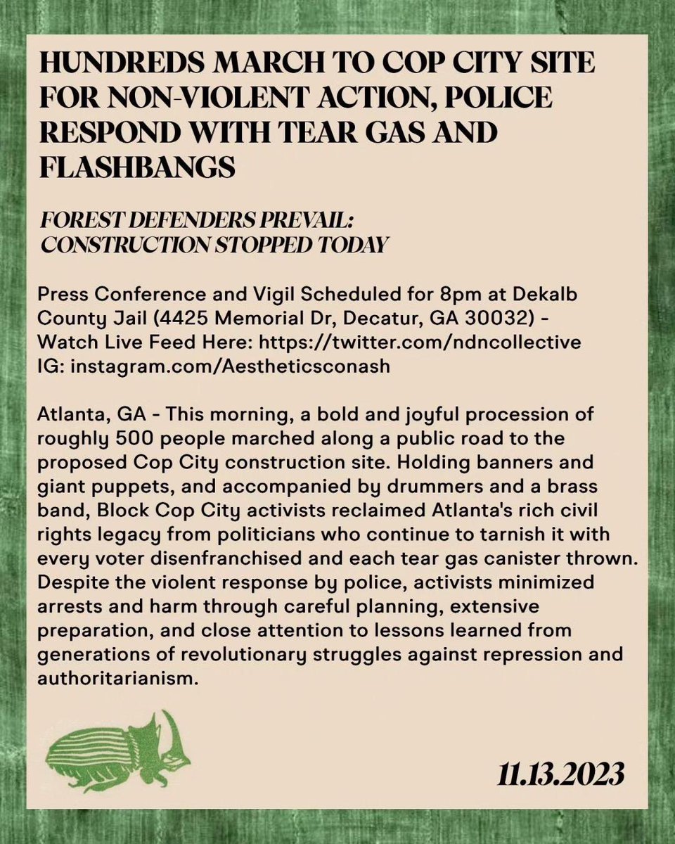 Roots_Action's tweet photo. BLOCK COP CITY PRESS RELEASE: 

HUNDREDS MARCH TO COP CITY SITE FOR NON-VIOLENT ACTION, POLICE RESPOND WITH TEAR GAS AND FLASHBANGS; FOREST DEFENDERS PREVAIL: CONSTRUCTION STOPPED TODAY

Atlanta, GA - This morning, a bold and joyful procession of roughly 500 people marched along a public road to the proposed Cop City construction site. Holding banners and giant puppets, and accompanied by drummers and a brass band, Block Cop City activists reclaimed Atlanta's rich civil rights legacy from politicians who continue to tarnish it with every voter disenfranchised and each tear gas canister thrown. Despite the violent response by police, activists minimized arrests and harm through careful planning, extensive preparation, and close attention to lessons learned from generations of revolutionary struggles against repression and authoritarianism. 

The march began with a festive gathering in Gresham Park where participants adopted an explicit commitment to nonviolence and heard from Kamau Franklin (Executive Director of Atlanta-based Community Movement Builders) and Joel Paez (father of Tortuguita, a forest defender murdered by police in the forest in January.)

"Now is not a time for cowardice. You are either with the oppressed or with the oppressors. You are either with the people or the pigs. You cannot stand in the middle. You cannot be on both sides. You cannot close your eyes to the terror of policing that happens in this world." - Kamau Franklin 

"We are going to continue defending the forest. We are going to continue defending the legacy of Tortuguita. We are family. You are my family." - Joel Paez

Once the march was underway it took less than an hour for the police to declare it illegal, just as they did in 1965 during the March from Selma to Montgomery. Despite numerous stated commitments from religious leaders and city officials to honor the right to protest, armed riot police terrorized the crowd with tear gas grenades, attack dogs, clubs and ballistic shields. 

Video footage of the police escalation against protestors on Constitution Road can be found here: https://t.co/ImEQuXmoPb

Additional video footage of officers using flashbangs against the crowd can be found here: https://t.co/LQsEuq6rlQ

"We just witnessed overt violations of our civil rights on a road named after the U.S. Constitution. Atlanta claims itself to be a civil rights hub, but it erases its own legacy when protests arise that confront the power of politicians and police. The police's violence against protestors today affirms our belief that Cop City must never be built." - Mary Hooks, field secretary for the Movement for Black Lives

As other protestors took to planting tree saplings in the Weelaunee Forest, journalists were forcibly separated from the crowd and threatened with arrest by police. We condemn this infringement of these journalists' rights as well as the arrest of protestors including the Indigenous activists arrested while visiting Tortuguita's altar in the Weelaunee Forest over the weekend.
 
The movement to Stop Cop City and Defend the Atlanta Forest is undeterred by today's police aggression and is planning a press conference and vigil at the Dekalb County Jail at 8PM. Additional vigils are being planned at the Atlanta City Detention Center and Rice Street Fulton County Jail where arraigned RICO defendants are expected to be released today.

"The City of Atlanta's actions against this movement under the leadership of Andre Dickens have been draconian but we remain committed to the opposite: building a world free of police violence and repression where all of us can thrive." - Sam Beard, Block Cop City spokesperson.  

Additional photographs of the march can be found at: https://t.co/RDGVIDSdvT

COP CITY WILL NEVER BE BUILT!