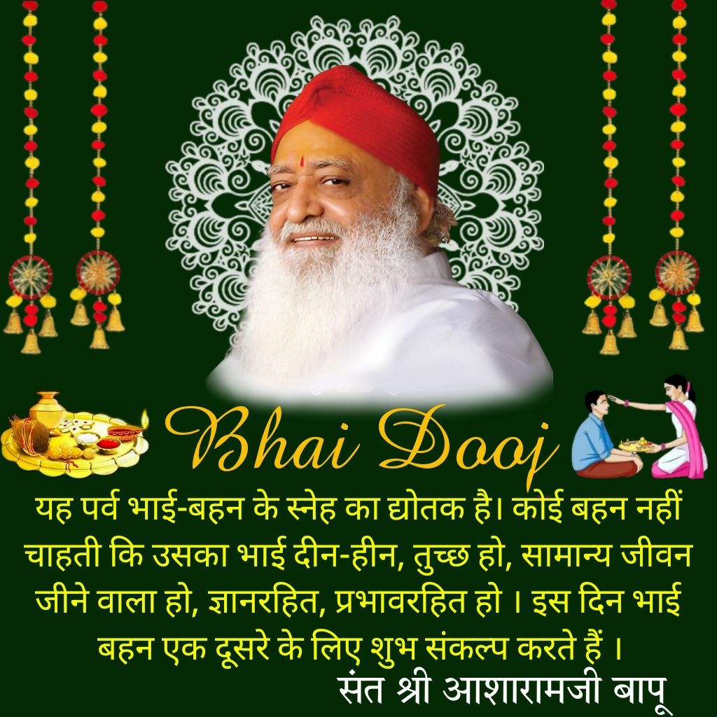 #भाईदूज
Yama Dwitiya
पर बहने भाइयों को इस
Shubh Sankalp के साथ तिलक करें कि मेरे भाई के जीवन मे आरोग्यता, आनंद, उत्साह आये, भाई बहनों के परस्पर सौहार्द व अपनत्व का प्रतीक है ये पर्व
 - Sant Shri Asharamji Bapu