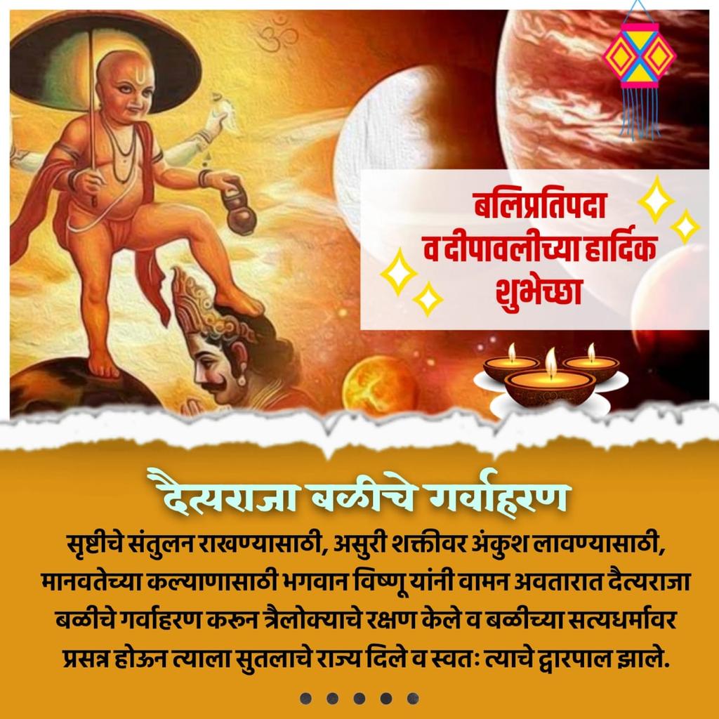 भगवान विष्णूंनी वामन अवतार घेऊन दैत्यराजा बळीचे गर्वहरण केले व त्याच्या सत्यधर्मावर प्रसन्न होऊन त्याला सुतळाचे राज्य दिले व स्वतः त्याचे द्वारपाल झाले. हा दिवस बलिप्रतिपदा म्हणून विख्यात आहे.
आपणास बलिप्रतिपदा व दीपावलीच्या हार्दिक शुभेच्छा!