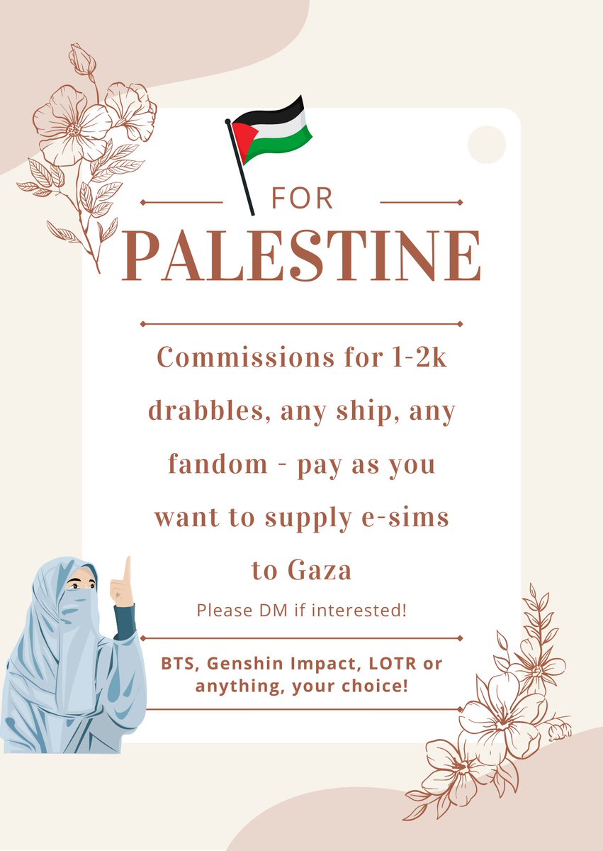 DRABBLE COMMISSIONS OPEN TO FUND BUYING OF E-SIMS FOR GAZA!!!

Please dm if interested, I'll probably end up writing more than 2k but yes let's help connect gaza! 3 slots open as of now 💛🥰 #FreePalestineFromIsrael #ConnectingGaza