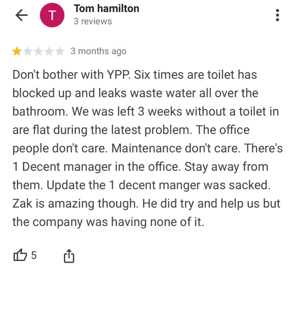 “Don't bother with YPP. Six times are toilet has blocked up and leaks waste water all over the bathroom. We was left 3 weeks without a toilet in are flat during the latest problem. The office people don't care. Maintenance don't care”