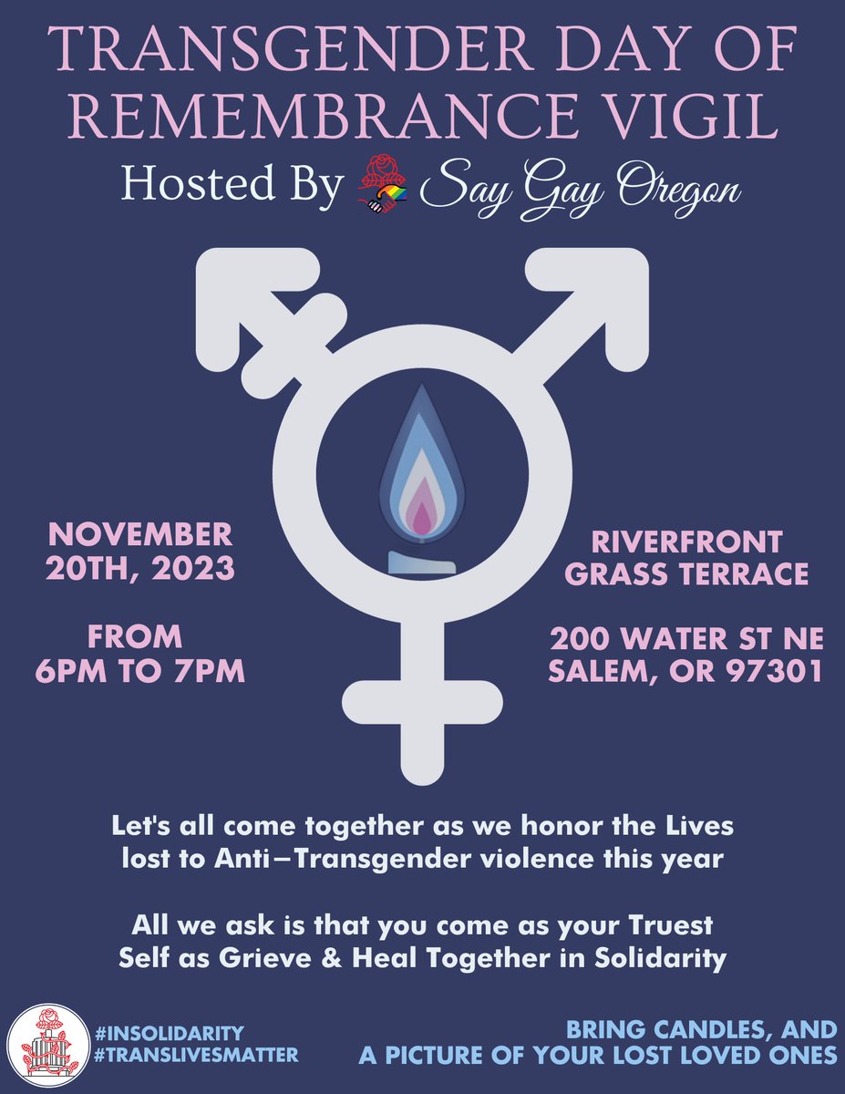 Transgender Day Of Remembrance Vigil
Hosted by @saygayoregon

11/20/2023
Riverfront Grass Terrace
200 Water St NE
Salem, OR 97301

Join us as we honor the lives lost to Anti-Transgender Violence this year!

Bring Candles & A Picture Of Your Lost Loved Ones!

#insolidarity