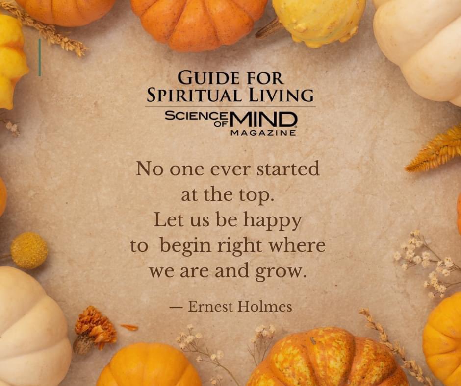 'No one ever started at the top. Let us be happy to begin right where we are and grow.' — Ernest Holmes, as quoted in the November 2023 Science of Mind magazine #ScienceofMindmagazine #ErnestHolmesQuotes #ErnestHolmes