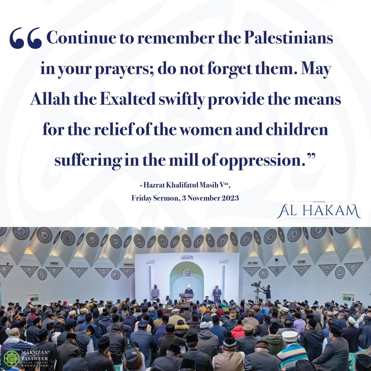 AlHakamWeekly's tweet photo. 🇵🇸🇮🇱 Regarding the ongoing crisis in Palestine, Hazrat Khalifatul Masih V (aa) said in today’s Friday Sermon:

“Continue to remember the Palestinians in your prayers; do not forget them. May Allah the Exalted swiftly provide the means for the relief of the women and children suffering in the mill of oppression.”

#voicesforpeace #Palestine #Gaza #Israel
