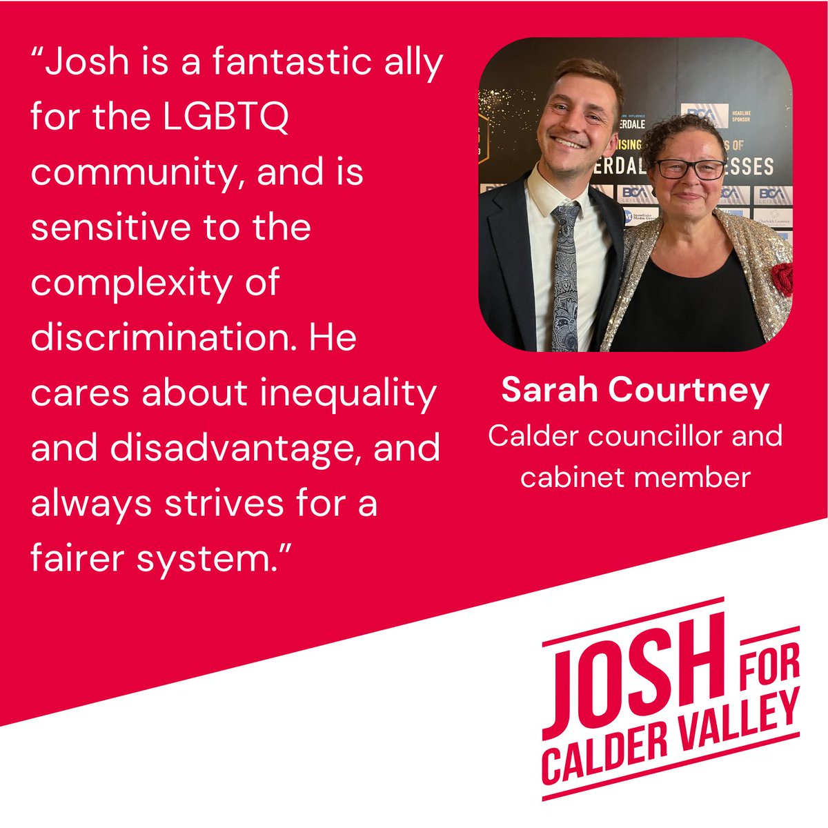 Josh Fenton-Glynn MP (@joshfg) on Twitter photo "Josh is a fantastic ally for the LGBTQ community, and is sensitive to the complexity of discrimination. He cares about inequality and disadvantage, and always strives for a fairer system.”
Sarah Courtney, Calder Ward Councillor and Cabinet Member. "Josh is a fantastic ally for the LGBTQ community, and is sensitive to the complexity of discrimination. He cares about inequality and disadvantage, and always strives for a fairer system.”
Sarah Courtney, Calder Ward Councillor and Cabinet Member.