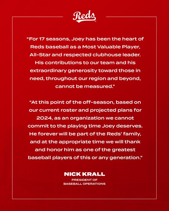 For 17 seasons, Joey has been the heart of Reds baseball as a Most Valuable Player, All-Star and respected clubhouse leader. His contributions to our team and his extraordinary generosity toward those in need, throughout our region and beyond, cannot be measured,” said President of Baseball Operations Nick Krall. “At this point of the off-season, based on our current roster and projected plans for 2024, as an organization we cannot commit to the playing time Joey deserves. He forever will be part of the Reds’ family, and at the appropriate time we will thank and honor him as one of the greatest baseball players of this or any generation.