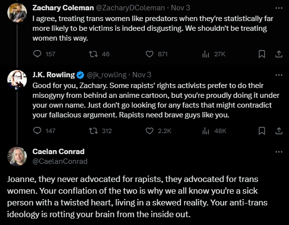 Person stands up for trans women, saying they are more likely to be victims than predators.

Rowling calls them a "rapist rights activist".

That's where we're at now in the spiral into inhumanly disgusting bigotry from JK Rowling.

Included Caelan Conrad's reply because awesome.