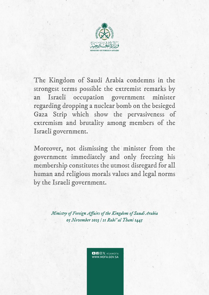 Saudi Arabia condemns in the strongest terms possible the extremist remarks by an Israeli occupation government minister regarding dropping a nuclear bomb on the besieged Gaza Strip which show the pervasiveness of extremism and brutality among members of the Israeli government.
