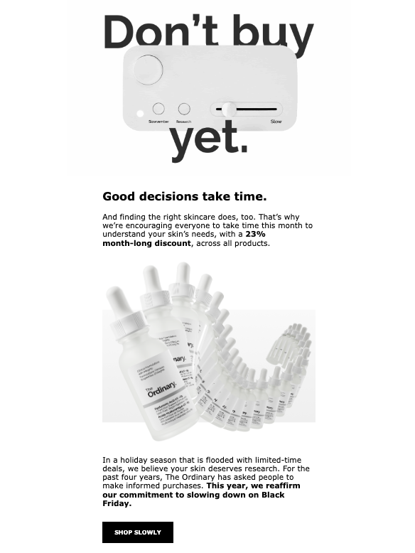 I haven't seen a lot of this in DTC + retail...

An email telling me NOT to immediately purchase, to take my time, to do my research.  

The Ordinary has resisted the typical frenzy of limited-time discounts. Not suited to every brand, but for health &amp; beauty— it's genius.