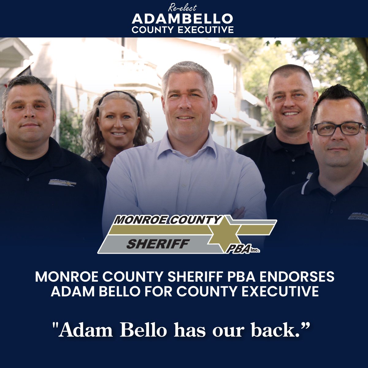“County Executive Adam Bello recognizes the importance of public safety. His administration invested millions of dollars and added over 50 deputies to the Sheriff's Office to keep our neighborhoods safe. He has our back and the Monroe County Sheriffs PBA is proud to endorse him.”