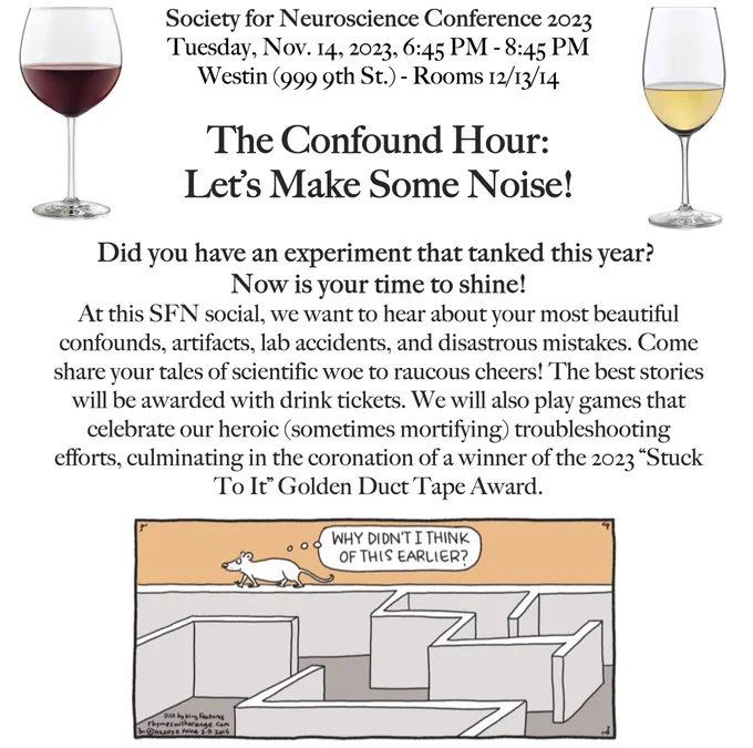 Society for Neuroscience Conference (SFN) 2023
Tuesday, Nov. 14, 2023, 6:45 PM - 8:45 PM
Westin (999 9th St.) - Rooms 12/13/14
The Confound Hour:
Let’s Make Some Noise!
Did you have an experiment that tanked this year?
Now is your time to shine!
At this SFN social, we want to hear about your most beautiful confounds, artifacts, lab accidents, and disastrous mistakes. Come share your tales of scientific woe to raucous cheers! The best stories will be awarded with drink tickets. We will also play games that celebrate our heroic (sometimes mortifying) troubleshooting efforts, culminating in the coronation of a winner of the 2023 “Stuck To It” Golden Duct Tape Award.