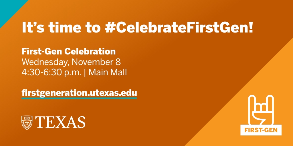 Come #CelebrateFirstGen at the First-Gen Celebration on Wednesday, Nov. 8 from 4:30 – 6:30 p.m. on the Main Mall! Open to all Longhorns, the event will feature music, food, giveaways, a photo booth and more. firstgeneration.utexas.edu