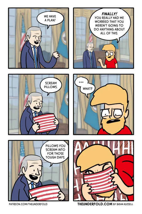 6 panel comic.
Panel 1: In the oval office, Joe Biden says, "We have a plan."
Panel 2: Brian stands next to Biden, "Finally! You really had me worried that you weren't going to do anything about all of this."
Panel 3: Biden holds up a US Flag pillow, "Scream pillows."
Panel 4: Brian looks confused. "... what?"
Panel 5: Biden looks happy, "Pillows you scream into for those tough days."
Panel 6: Brian screaming into the pillow forever.