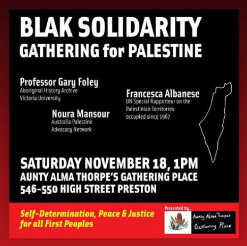 Join in this Gathering for Palestine on November 18 from 1pm at Aunty Alma Thorpes Gathering place, 546 High Street Thornbury featuring Prof Gary Foley (historian, activist), Noura Mansour (APAN) and Francesca Albanese (UN Special Rapporteur on the occupied Palestine territories)