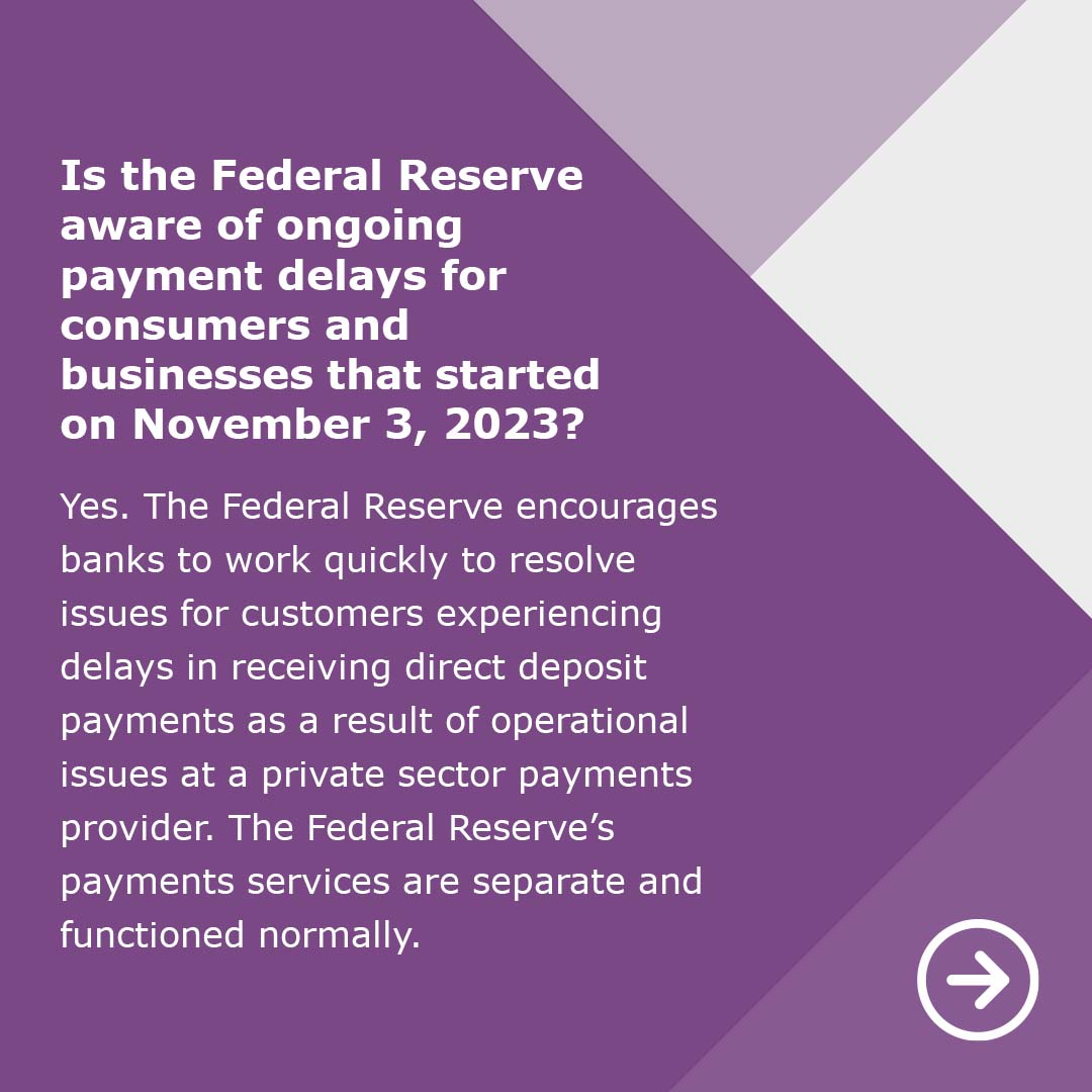 #FedFAQ: Is the Federal Reserve aware of ongoing payment delays for consumers and businesses that started on November 3, 2023?
A: Yes. The Federal Reserve encourages banks to work quickly to resolve issues for customers experiencing delays in receiving direct deposit payments as…