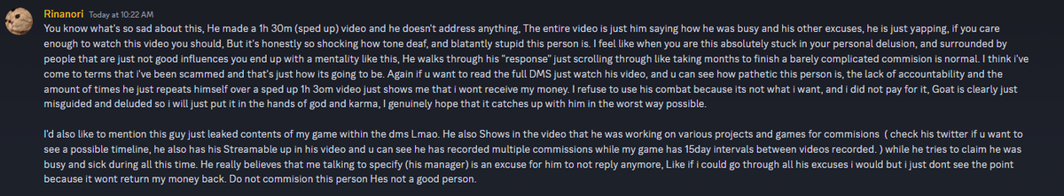 TLDR; 1h30m of excuses. Truly a pathetic person, i wont receive my refund most likely and continuing with someone so deluded is a waste of my time. Just don't commission him he's shit. If you have 1h 30m to waste watch his "response" video, good example of victim mentality.
