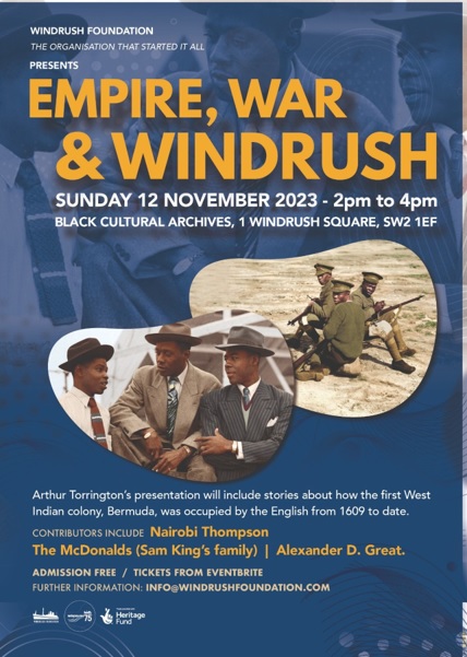 TOPIC: EMPIRE, WAR & WINDRUSH SUNDAY 12 NOVEMBER from 2pm BCA, WINDRUSH SQUARE, SW2 1EF FREE EVENTBRITE TICKETS. The Presentation will include stories about how the first West Indian colony, Bermuda, was occupied by the English from 1609 to date. Join us. tinyurl.com/dww9btah