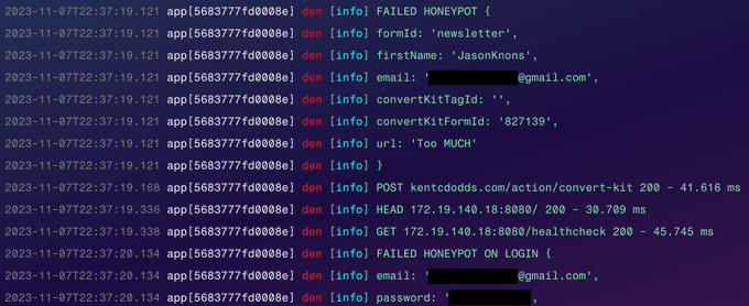 Logs showing the following:

FAILED HONEYPOT {
	formId: 'newsletter',
	firstName: '**********',
	email: '***********@gmail.com',
	convertKitTagId: '',
	convertKitFormId: '827139',
	url: 'Too MUCH'
}
POST kentcdodds.com/action/convert-kit 200 - 41.616 ms
FAILED HONEYPOT ON LOGIN {
	email: '***********@gmail.com',
	password: '***********'
}
POST kentcdodds.com/login 200 - 34.213 ms