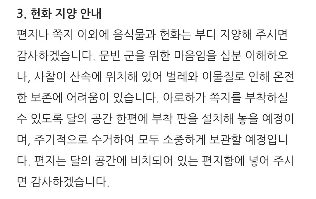 안녕하세요. 
〈달의 공간〉으로 오시는 아로하 여러분!
최근 <달의 공간>과 관련해 스님과 이야기를 나눈 뒤 글을 올립니다.

현재〈달의 공간〉에는 팬들이 가져온 사진과 그림, 꽃, 굿즈(배포 물 포함), 음식물 등이 넘쳐납니다.
소속사 공지에도 쓰여 있듯, 편지나 쪽지 이외에 다른 것들은 지양해