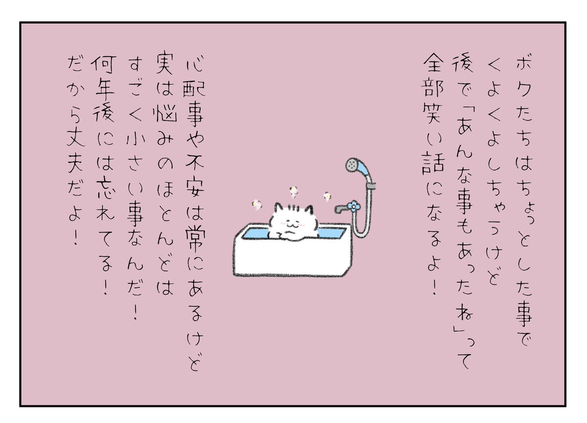 ボクたちはちょっとした事でくよくよしちゃうけど、きっと後で「あんな事もあったね」って全部笑い話になるよ! 心配事や不安は常にあるけど実は悩みのほとんどは凄く小さい事!何年後かには忘れてるよ!だから大丈夫!