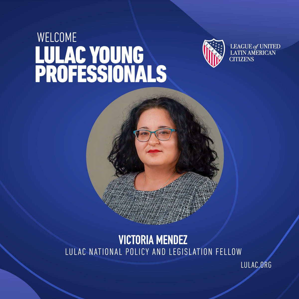 Victoria Mendez National Policy and Legislation Fellow Victoria serves as a National Policy & Legislation Fellow. She cherishes the invaluable learning experiences, the opportunity to make a positive impact in our Hispanic communities, and the warm camaraderie within LULAC