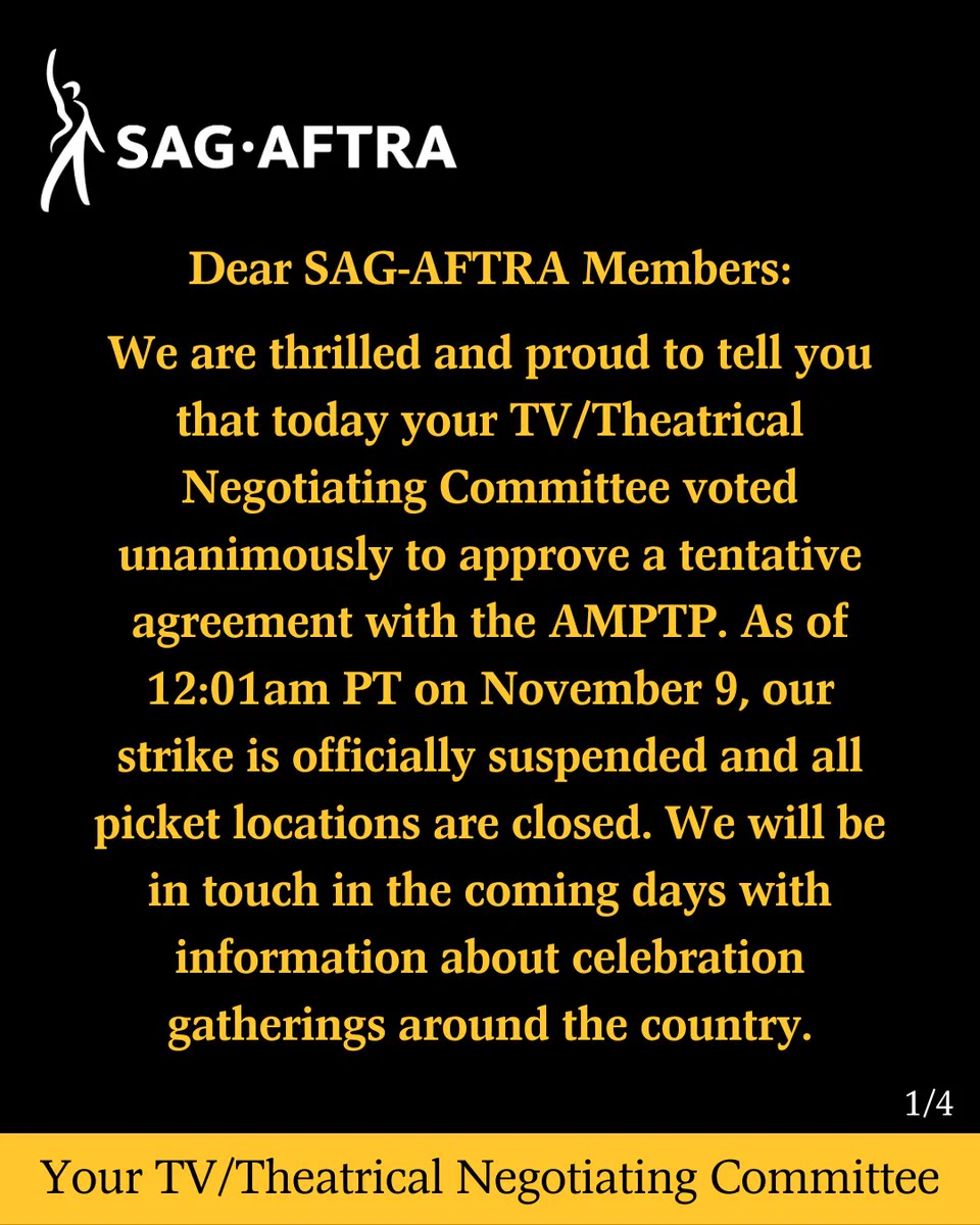 On a black background. In top left corner. A white figure with its right arm upraised. Next to it. In white text: SAG-AFTRA. Below. In yellow text: Dear SAG-AFTRA Members: We are thrilled and proud to tell you that today your TV/Theatrical Negotiating Committee voted unanimously to approve a tentative agreement with the AMPTP.  As of 12:01 a.m. PT on Nov. 9, our strike is officially suspended and all picket locations are closed. We will be in touch in the coming days with information about celebration gatherings around the country. In white text in the bottom right corner: 1/4. Across the bottom. In black text on a yellow background: Your TV/Theatrical Negotiating Committee.
