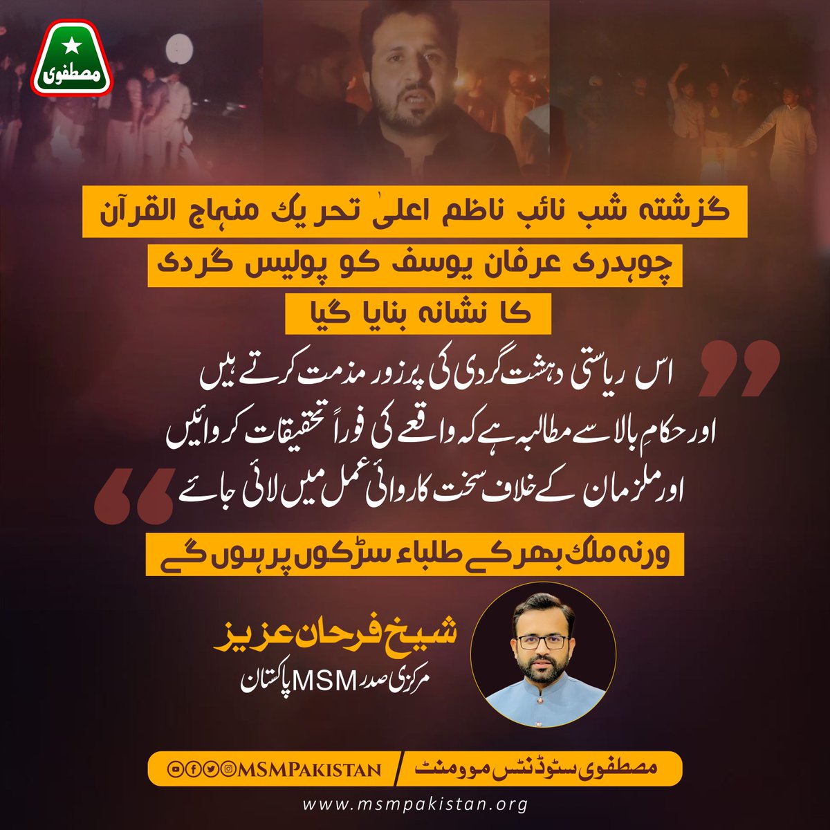 MSMPakistan_'s tweet photo. گزشتہ شب نائب ناظم اعلیٰ تحریک منہاج القرآن چوہدری عرفان یوسف کو پولیس گردی کا نشانہ بنایا گیا اس ریاستی دہشت گردی کی پرزور مذمت کرتے ہیں اور حکامِ بالا سے مطالبہ ہے کہ واقعے کی فوراً تحقیقات کروائیں اور ملزمان کے خلاف سخت کاروائی عمل میں لائی جائے ورنہ ملک بھر کے طلباء سڑکوں پر ہوں گے!

شیخ فرحان عزیز
مرکزی صدر MSM پاکستان

#ShameOnPunjabPolice @OfficialDPRPP  @IrfaanYousaf @SdqJaan @GandapurPAT @FarhanAzizMSM