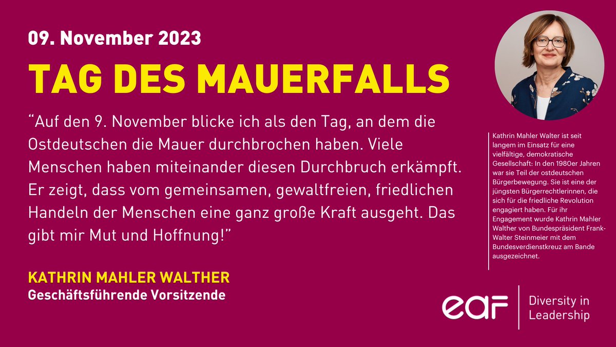 "Der Tag des Mauerfalls zeigt, dass von gemeinsamen, gewaltfreien, friedlichen Handeln der Menschen eine große Kraft ausgeht.", so EAF-Vorsitzende Kathrin Mahler Walther, die für ihr Engagement in der ostdeutschen Bürgerbewegung mit dem Bundesverdienstkreuz ausgezeichnet wurde.