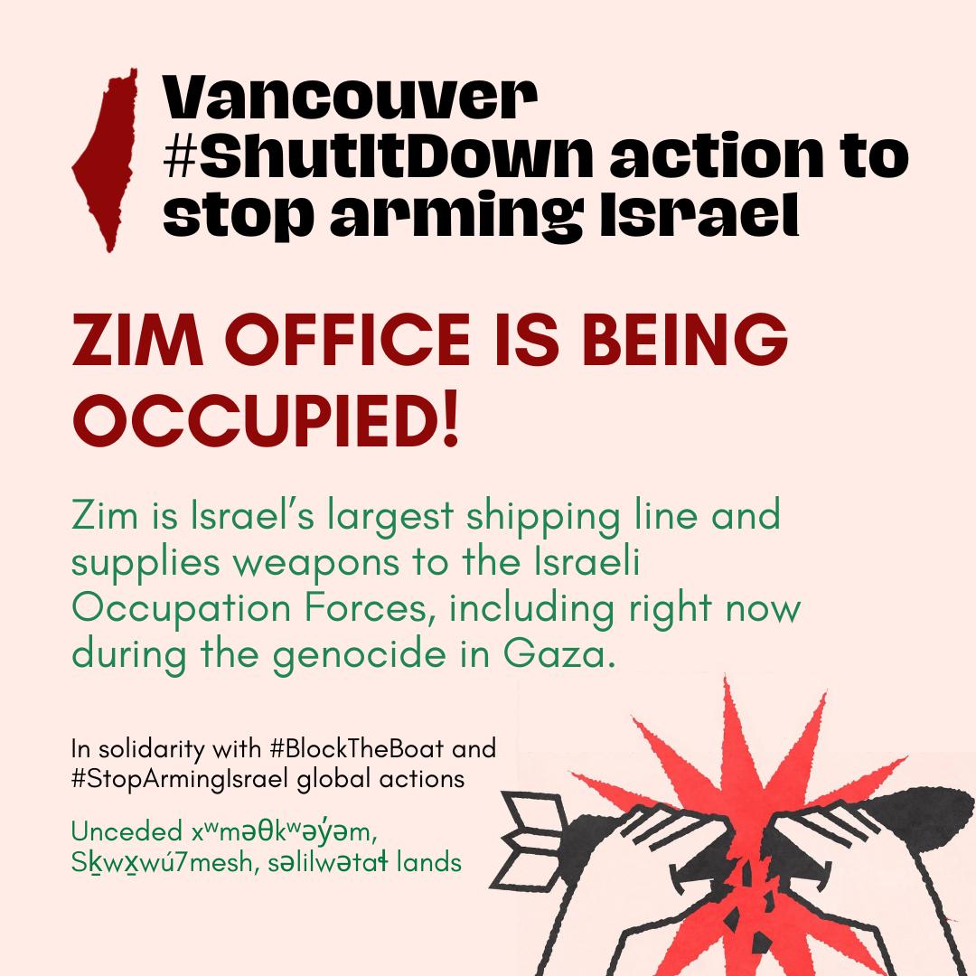 Graphic on pale pink background, top text reads "Vancouver #ShutItDown action to stop arming Israel" with image of map of Palestine. Text in middle reads "Zim Office is Being Occupied. Zim is Israel's largest shipping line and supplies weapons to the Israeli Occupation Forces, including right now during the genocide in Gaza. In solidarity with #BlockTheBoat and #StopArmingIsrael global actions. Unceded xʷməθkʷəy̓əm, Sḵwx̱wú7mesh, səlilwətaɬ lands."