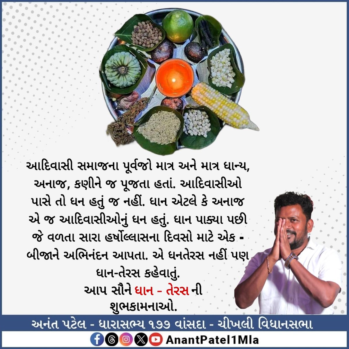 આદિવાસી સમાજના પૂર્વજો માત્ર અને માત્ર ધાન્ય, અનાજ, કણીને જ પૂજતા હતાં. આદિવાસીઓ પાસે તો ધન હતું જ નહીં. ધાન એટલે કે અનાજ એ જ આદિવાસીઓનું ધન હતું. ધાન પાક્યા પછી જે વળતા સારા હર્ષોલ્લાસના દિવસો માટે એક - બીજાને અભિનંદન આપતા. એ ધનતેરસ નહીં પણ ધાન-તેરસ કહેવાતું.

આપ સૌને ધાન - તેરસ