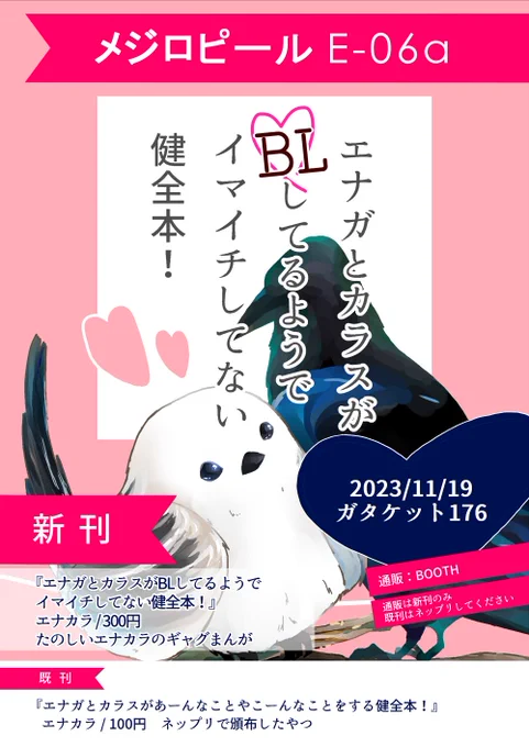 2023年11月19日(日) ガタケット176
メジロピール E-06a

新刊 エナガとカラスがBLしてるようでイマイチしてない健全本! 300円
既刊の顔をしてこの前のネップリ本も持って行きます 100円

あと、エナカラ本とカラエナ本が欲しすぎて、欲しい 